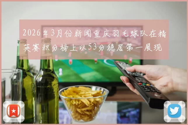 2026年3月份新闻重庆羽毛球队在精英赛积分榜上以53分稳居第一展现强劲实力