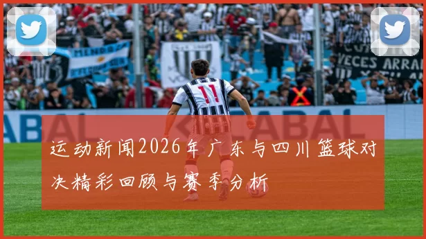 运动新闻2026年广东与四川篮球对决精彩回顾与赛季分析