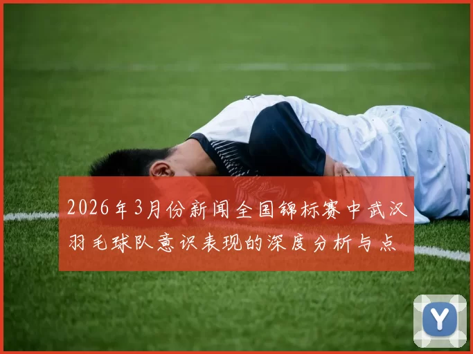 2026年3月份新闻全国锦标赛中武汉羽毛球队意识表现的深度分析与点评