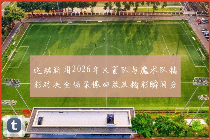 运动新闻2026年火箭队与魔术队精彩对决全场录像回放及精彩瞬间分析