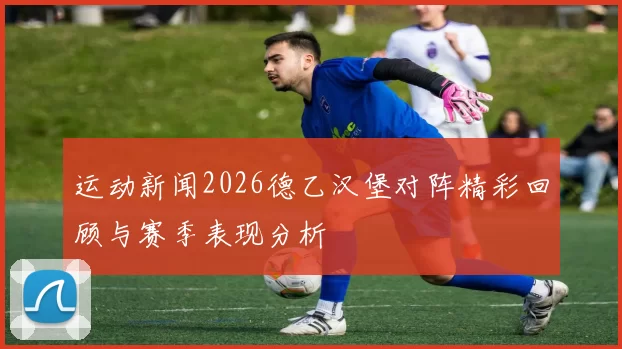 运动新闻2026德乙汉堡对阵精彩回顾与赛季表现分析