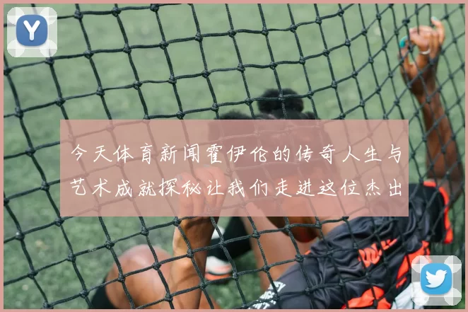 今天体育新闻霍伊伦的传奇人生与艺术成就探秘让我们走进这位杰出人物的世界