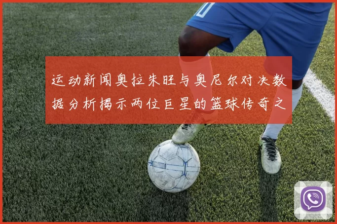 运动新闻奥拉朱旺与奥尼尔对决数据分析揭示两位巨星的篮球传奇之路