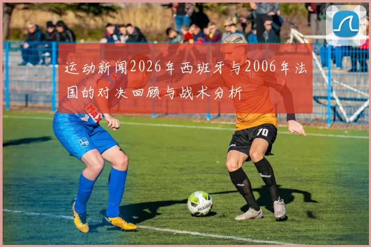 运动新闻2026年西班牙与2006年法国的对决回顾与战术分析